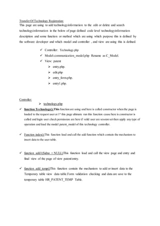 Transfer Of Technology Registration:
This page are using to add technologyinformation to the edit or delete and search
technologyinformation in the below of page defined code level technologyinformation
description and some function or method which are using which purpose this is defined by
the software developer and which model and controller , and view are using this is defined.
 Controller: Technology.php
 Model:-communication_model.php Rename as C_Model.
 View: patent
 entry.php.
 edit.php
 entry_form.php.
 entry1.php.
Controller:
 technology.php
 function Technology():This function are using and here is called constructor when the page is
loaded to the request user at 1st
this page ultimate run this function cause here is constructor is
called and login user check permission are here if valid user are session set then apply any type of
operation and load the model patent_model of this technology controller.
 Function index():This function load and call the add function which contain the mechanism to
insert data to the user table.
 function add1($idno = NULL)This function load and call the view page and entry and
final view of the page of view patent/entry.
 function add_temp()This function contain the mechanism to add or insert data to the
Temporary table view data table.Form validation checking and data are save to the
temporary table HR_PATENT_TEMP Table.
 