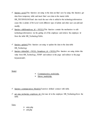 function save():This function are using to the data are final save by using this function get
data from temporary table and insert final save data to the master table
HR_TECHNOLOGYand also track the user who is added to the technologyinformation
cause this is admin of Hr Level work different type of admin and other user can add and
modify.
 function edit($employee_id = NULL):This function contain the mechanism to edit
technologyinformation via the getting id of the employee and retrieve the employee id
from the table HR_TechnologyTable.
 function update():This function are using to update the data to the data table
HR_Technology
 function delete($id = NULL, $employee_id = NULL):This function are using delete this
value from HR_Technology_TEMP and redirect to the page and redirect to the page
hr/patent/add1.
Model:
 Communication_model.php.
 Shows_model.php.
 function communciation_Model():Function defined connect with table.
 get_max_technolgy_employee_id: Get max id to the employee HR_Technologyfrom the
table.
View:
 entry.php
 edit.php
 