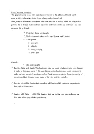 Extra Curriculmn Activities :
This page are using to add extra_activitiesinformation to the edit or delete and search
extra_activitiesinformation in the below of page defined code level
extra_activitiesinformation description and some function or method which are using which
purpose this is defined by the software developer and which model and controller , and view
are using this is defined.
 Controller: Extra_activities.php
 Model:-communication_model.php Rename as C_Model.
 View: patent
 entry.php.
 edit.php
 entry_form.php.
 entry1.php.
Controller:
 extra_activities.php
 function Extra_activities (): This function are using and here is called constructor when the page
is loaded to the request user at 1st
this page ultimate run this function cause here is constructor is
called and login user check permission are here if valid user are session set then apply any type of
operation and load the model patent_model of this extra_activities controller.
 Function index():This function load and call the add function which contain the mechanism to
insert data to the user table.
 function add1($idno = NULL)This function load and call the view page and entry and
final view of the page of view patent/entry.
.
 