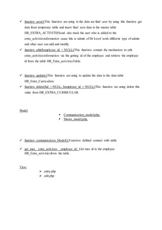  function save():This function are using to the data are final save by using this function get
data from temporary table and insert final save data to the master table
HR_EXTRA_ACTIVITIESand also track the user who is added to the
extra_activitiesinformation cause this is admin of Hr Level work different type of admin
and other user can add and modify.
 function edit($employee_id = NULL):This function contain the mechanism to edit
extra_activitiesinformation via the getting id of the employee and retrieve the employee
id from the table HR_Extra_activitiesTable.
 function update():This function are using to update the data to the data table
HR_Extra_Curriculmn
 function delete($id = NULL, $employee_id = NULL):This function are using delete this
value from HR_EXTRA_CURRICULAR
Model:
 Communication_model.php.
 Shows_model.php.
 function communication_Model():Function defined connect with table.
 get_max_ extra_activities _employee_id: Get max id to the employee
HR_Extra_activitiesfrom the table.
View:
 entry.php
 edit.php
 