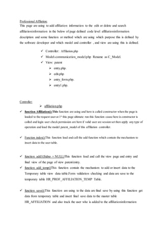 Professional Affliation:
This page are using to add affiliation information to the edit or delete and search
affiliationinformation in the below of page defined code level affiliationinformation
description and some function or method which are using which purpose this is defined by
the software developer and which model and controller , and view are using this is defined.
 Controller: Affiliation.php
 Model:-communication_model.php Rename as C_Model.
 View: patent
 entry.php.
 edit.php
 entry_form.php.
 entry1.php.
Controller:
 affiliation.php
 function Affiliation():This function are using and here is called constructor when the page is
loaded to the request user at 1st
this page ultimate run this function cause here is constructor is
called and login user check permission are here if valid user are session set then apply any type of
operation and load the model patent_model of this affiliation controller.
 Function index():This function load and call the add function which contain the mechanism to
insert data to the user table.
 function add1($idno = NULL)This function load and call the view page and entry and
final view of the page of view patent/entry.
 function add_temp()This function contain the mechanism to add or insert data to the
Temporary table view data table.Form validation checking and data are save to the
temporary table HR_PROF_AFFILIATION_TEMP Table.
 function save():This function are using to the data are final save by using this function get
data from temporary table and insert final save data to the master table
HR_AFFILIATION and also track the user who is added to the affiliationinformation
 