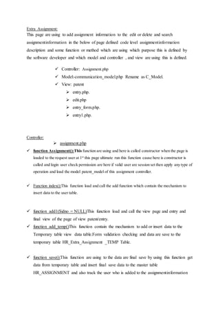 Extra Assignment:
This page are using to add assignment information to the edit or delete and search
assignmentinformation in the below of page defined code level assignmentinformation
description and some function or method which are using which purpose this is defined by
the software developer and which model and controller , and view are using this is defined.
 Controller: Assignment.php
 Model:-communication_model.php Rename as C_Model.
 View: patent
 entry.php.
 edit.php
 entry_form.php.
 entry1.php.
Controller:
 assignment.php
 function Assignment():This function are using and here is called constructor when the page is
loaded to the request user at 1st
this page ultimate run this function cause here is constructor is
called and login user check permission are here if valid user are session set then apply any type of
operation and load the model patent_model of this assignment controller.
 Function index():This function load and call the add function which contain the mechanism to
insert data to the user table.
 function add1($idno = NULL)This function load and call the view page and entry and
final view of the page of view patent/entry.
 function add_temp()This function contain the mechanism to add or insert data to the
Temporary table view data table.Form validation checking and data are save to the
temporary table HR_Extra_Assignment _TEMP Table.
 function save():This function are using to the data are final save by using this function get
data from temporary table and insert final save data to the master table
HR_ASSIGNMENT and also track the user who is added to the assignmentinformation
 
