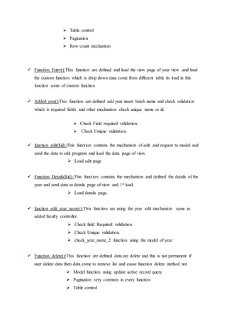  Table control
 Pagination
 Row count mechanism
 Function Entry():This function are defined and load the view page of year view .and load
the custom function which is drop down data come from different table its load in this
function some of custom function
 Added year():This function are defined add year insert batch name and check validation
which is required fields and other mechanism check unique name or id.
 Check Field required validation.
 Check Unique validation.
 function edit($id):This function contains the mechanism of edit .and request to model and
send the data to edit program and load the data page of view.
 Load edit page
 Function Details($id):This function contains the mechanism and defined the details of the
year and send data to details page of view and 1st load.
 Load details page.
 function edit_year_name():This function are using the year edit mechanism same as
added faculty controller.
 Check field Required validation.
 Check Unique validation.
 check_year_name_2 function using the model of year
 Function delete():This function are defined data are delete and this is not permanent if
user delete data then data come to remove list and cause function delete method not
 Model function using update active record query
 Pagination very common in every function
 Table control
 
