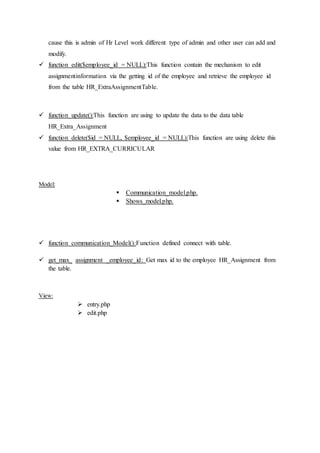 cause this is admin of Hr Level work different type of admin and other user can add and
modify.
 function edit($employee_id = NULL):This function contain the mechanism to edit
assignmentinformation via the getting id of the employee and retrieve the employee id
from the table HR_ExtraAssignmentTable.
 function update():This function are using to update the data to the data table
HR_Extra_Assignment
 function delete($id = NULL, $employee_id = NULL):This function are using delete this
value from HR_EXTRA_CURRICULAR
Model:
 Communication_model.php.
 Shows_model.php.
 function communication_Model():Function defined connect with table.
 get_max_ assignment _employee_id: Get max id to the employee HR_Assignment from
the table.
View:
 entry.php
 edit.php
 