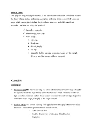 Present Head:
This page are using to add present Head to the edit or delete and search Department Head in
the below of page defined code assign description and some function or method which are
using which purpose this is defined by the software developer and which model and
controller , and view are using this is defined.
 Controller: assign.php
 Model assign_model.php
 View: assign
 entry.php.
 details.php.
 deleted_list.php.
 edit.php
 Index.php (Folder are using some ajax request say for example
delete or searching or save different purpose)
Controller:
assign.php
 function assign():This function are using and here is called constructor when the page is loaded to
the request user at 1st
this page ultimate run this function cause here is constructor is called and
login user check permission are here if valid user are session set then apply any type of operation
and load the model assign_model.php of this assign controller.
 Function index():This function are using some type of control of this page ultimate view index
function it’s a default view given mechanism in index function.
 Table view with data.
 Load the dynamic view of index page defined function
 Pagination
 