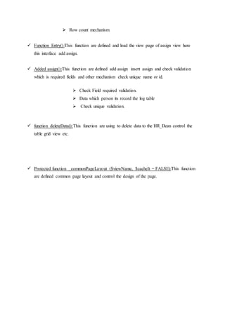  Row count mechanism
 Function Entry():This function are defined and load the view page of assign view here
this interface add assign.
 Added assign():This function are defined add assign insert assign and check validation
which is required fields and other mechanism check unique name or id.
 Check Field required validation.
 Data which person its record the log table
 Check unique validation.
 function deleteData():This function are using to delete data to the HR_Dean control the
table grid view etc.
 Protected function _commonPageLayout ($viewName, $cacheIt = FALSE):This function
are defined common page layout and control the design of the page.
 