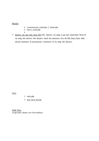 Model:
 Communication_model.php C_Model.php
 Shows_model.php

 function get_max_dep_head_id():This function are using to get max department Head Id
via using this function this function check the maximum id in the HR_Dept_Head table
and get maximum id and generate a maximum id via using this function.
View:
 entry.php
 dept_head_list.php
Table View:
Assign table columns view from database.
 