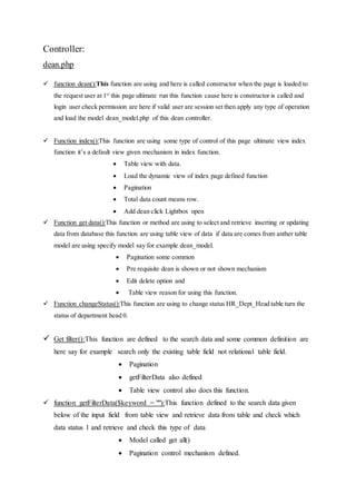 Controller:
dean.php
 function dean():This function are using and here is called constructor when the page is loaded to
the request user at 1st
this page ultimate run this function cause here is constructor is called and
login user check permission are here if valid user are session set then apply any type of operation
and load the model dean_model.php of this dean controller.
 Function index():This function are using some type of control of this page ultimate view index
function it’s a default view given mechanism in index function.
 Table view with data.
 Load the dynamic view of index page defined function
 Pagination
 Total data count means row.
 Add dean click Lightbox open
 Function get data():This function or method are using to select and retrieve inserting or updating
data from database this function are using table view of data if data are comes from anther table
model are using specify model say for example dean_model.
 Pagination some common
 Pre requisite dean is shown or not shown mechanism
 Edit delete option and
 Table view reason for using this function.
 Function changeStatus():This function are using to change status HR_Dept_Head table turn the
status of department head 0.
 Get filter():This function are defined to the search data and some common definition are
here say for example search only the existing table field not relational table field.
 Pagination
 getFilterData also defined
 Table view control also does this function.
 function getFilterData($keyword = ""):This function defined to the search data given
below of the input field from table view and retrieve data from table and check which
data status 1 and retrieve and check this type of data
 Model called get all()
 Pagination control mechanism defined.
 