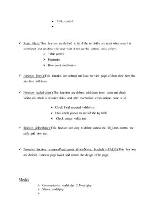  Table control.

 Reset Filter():This function are defined to the if the set folder are reset when search is
completed and get data what user want if not get this options show empty.
 Table control
 Pagination
 Row count mechanism
 Function Entry():This function are defined and load the view page of dean view here this
interface add dean.
 Function Added dean():This function are defined add dean insert dean and check
validation which is required fields and other mechanism check unique name or id.
 Check Field required validation.
 Data which person its record the log table
 Check unique validation.
 function deleteData():This function are using to delete data to the HR_Dean control the
table grid view etc.
 Protected function _commonPageLayout ($viewName, $cacheIt = FALSE):This function
are defined common page layout and control the design of the page.
Model:
 Communication_model.php C_Model.php
 Shows_model.php

 