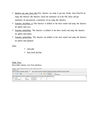  function get_max_dean_id():This function are using to get max faculty dean Head Id via
using this function this function check the maximum id in the HR_Dean and get
maximum id and generate a maximum id via using this function.
 Function insertData (): This function is defined in the show model and using this function
for global data save.
 Function deleteData: This function is defined in the show model and using this function
for global data delete.
 Function updateData: This function are defined in the show model and using this function
for global data updated.
View:
 entry.php
 dept_head_list.php
Table View:
Dean table columns view from database.
 