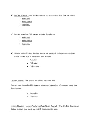  Function deleteall():This function contains the deleteall data from table mechanism
 Table view.
 Table control.
 Pagination.
 Function deletelist():This method contains the deletelist.
 Table view.
 Table control.
 Pagination.
 Function restoreall():This function contains the restore all mechanism the developer
defined function how to restore data from deletelist.
 Pagination
 Table view
 Table control.
Get data deleted(): This method are defined remove list view .
Function main deletealll():This function contains the mechanism of permanent delete data
from database
 Pagination
 Table view
protected function _commonPageLayout($viewName, $cacheIt = FALSE):This function are
defined common page layout and control the design of the page.
 