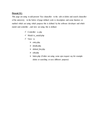 Present VC:
This page are using to add present Vice chancellor to the edit or delete and search chancellor
of the university in the below of page defined code vc description and some function or
method which are using which purpose this is defined by the software developer and which
model and controller , and view are using this is defined.
 Controller: vc.php
 Model vc_model.php
 View: vc
 entry.php.
 details.php.
 deleted_list.php.
 edit.php
 Index.php (Folder are using some ajax request say for example
delete or searching or save different purpose)
 
