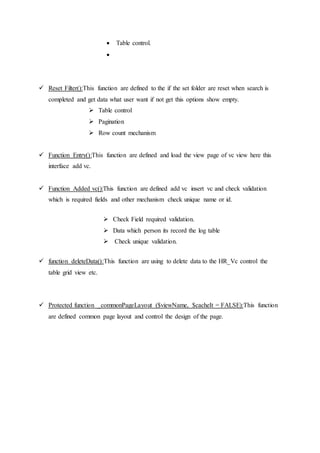  Table control.

 Reset Filter():This function are defined to the if the set folder are reset when search is
completed and get data what user want if not get this options show empty.
 Table control
 Pagination
 Row count mechanism
 Function Entry():This function are defined and load the view page of vc view here this
interface add vc.
 Function Added vc():This function are defined add vc insert vc and check validation
which is required fields and other mechanism check unique name or id.
 Check Field required validation.
 Data which person its record the log table
 Check unique validation.
 function deleteData():This function are using to delete data to the HR_Vc control the
table grid view etc.
 Protected function _commonPageLayout ($viewName, $cacheIt = FALSE):This function
are defined common page layout and control the design of the page.
 