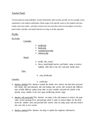 Teacher Panel:
Teacher panelare using individual teacher information other activites provide say for example course
registration to the student confirmation Mark assign to the specific course to the students and class
routine and exam routine and other activites here now describe code level description of teachers
panel which controller and model function are using to do this operation.
Profile:
My Profile:
Controller:
 profile.php
 family.php
 communication.php
 reference.php
Model:
 profile_info_model
 shows_model.php(Function getValue() using to retrieve
multiple table data to the view and print details data)
View:
 emp_details.php
Controller:
 profile.php.
 function details():This function contain the details view retrieve the data from personal
info family info and education info and training info service info research info different
type of table different option keep value in array variable and print the details of the
specific array variable in the view page profile/emp_details page.
 function edit_personal():This function are using to the edit purpose to retrieve the page
value section package level and package which is make in custom helper for the drop
down list maritial staus and personal info retrieve data via using query and and retrieve
also user who is now session
 function update():This function are using to update the employee information.
 
