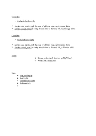 Controller:
 teacher/technology.php
 function add_new():Load the page of add new page. service/entry_form
 function added_new():Its using to add data to the table HR_Technology table.
Controller:
 teacher/affiliation.php
 function add_new():Load the page of add new page. service/entry_form
 function added_new():Its using to add data to the table HR_Affiliation table.
Model:
 Shows_model.phpfunction getThisValue()
 Profile_info_model.php.
View:
 Emp_datails.php
 family/edit
 communication/edit
 Referance/edit.

 