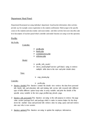 Department Head Panel:
Department Head panel are using individual department head teacher information other activites
provide say for example course registration to the student confirmation Mark assign to the specific
course to the students and class routine and exam routine and other activites here now describe code
level description of teachers panelwhich controller and model function are using to do this operation.
Profile:
My Profile:
Controller:
 profile.php
 family.php
 communication.php
 reference.php
Model:
 profile_info_model
 shows_model.php(Function getValue() using to retrieve
multiple table data to the view and print details data)
View:
 emp_details.php
Controller:
 profile.php.
 function details():This function contain the details view retrieve the data from personal
info family info and education info and training info service info research info different
type of table different option keep value in array variable and print the details of the
specific array variable in the view page profile/emp_details page.
 function edit_personal():This function are using to the edit purpose to retrieve the page
value section package level and package which is make in custom helper for the drop
down list maritial staus and personal info retrieve data via using query and and retrieve
also user who is now session
 function update():This function are using to update the employee information.
 