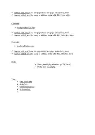  function add_new():Load the page of add new page. service/entry_form
 function added_new():Its using to add data to the table HR_Patent table.
Controller:
 teacher/technology.php
 function add_new():Load the page of add new page. service/entry_form
 function added_new():Its using to add data to the table HR_Technology table.
Controller:
 teacher/affiliation.php
 function add_new():Load the page of add new page. service/entry_form
 function added_new():Its using to add data to the table HR_Affiliation table.
Model:
 Shows_model.phpfunction getThisValue()
 Profile_info_model.php.
View:
 Emp_datails.php
 family/edit
 communication/edit
 Referance/edit.

 