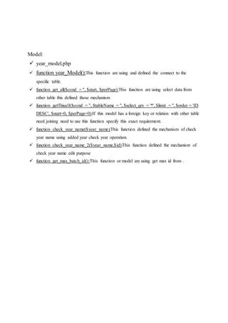 Model:
 year_model.php
 function year_Model():This function are using and defined the connect to the
specific table.
 function get_all($cond = '', $start, $perPage):This function are using select data from
other table this defined those mechanism
 function getThisall($cond = '', $tableName = '', $select_qry = '*', $limit = '', $order = 'ID
DESC', $start=0, $perPage=0):If this model has a foreign key or relation with other table
need joining need to use this function specify this exact requirement.
 function check_year_name($year_name)This function defined the mechanism of check
year name using added year check year operation.
 function check_year_name_2($year_name,$id)This function defined the mechanism of
check year name edit purpose
 function get_max_batch_id():This function or model are using get max id from .
 