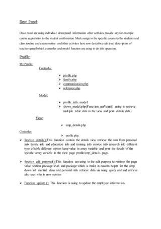 Dean Panel:
Dean panel are using individual dean panel information other activites provide say for example
course registration to the student confirmation Mark assign to the specific course to the students and
class routine and exam routine and other activites here now describe code level description of
teachers panelwhich controller and model function are using to do this operation.
Profile:
My Profile:
Controller:
 profile.php
 family.php
 communication.php
 reference.php
Model:
 profile_info_model
 shows_model.php(Function getValue() using to retrieve
multiple table data to the view and print details data)
View:
 emp_details.php
Controller:
 profile.php.
 function details():This function contain the details view retrieve the data from personal
info family info and education info and training info service info research info different
type of table different option keep value in array variable and print the details of the
specific array variable in the view page profile/emp_details page.
 function edit_personal():This function are using to the edit purpose to retrieve the page
value section package level and package which is make in custom helper for the drop
down list maritial staus and personal info retrieve data via using query and and retrieve
also user who is now session
 Function update (): This function is using to update the employee information.
 