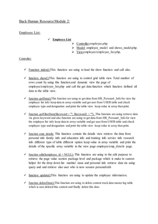 Back Human ResourceModule 2:
Employee List:
 Employee List
 Controller:employee.php.
 Model: employee_model and shows_model.php.
 View:employee/employee_list.php.
Controller:
 Function index():This function are using to load the show function and call also.
 function show():This function are using to control grid table view Total number of
rows count by using this function.and dynamic view the page of
employee/employee_list.php and call the get data function which function defined all
data to the table view.
 function getData():This function are using to get data from HR_Persoanl_Info for view the
employee list info keep data in array variable and get user from USER table and check
employee type and designation and print the table view keep value in array then print.
 function getFilterData($keyword = "", $keyword1 = ""): This function are using retrieve data
via given keyword and also function are using to get data from HR_Persoanl_Info for view
the employee list info keep data in array variable and get user from USER table and check
employee type and designation and print the table view keep value in array then print.
 function emp_details: This function contain the details view retrieve the data from
personal info family info and education info and training info service info research
info different type of table different option keep value in array variable and print the
details of the specific array variable in the view page employee/emp_details page.
 function edit($employee_id = NULL): This function are using to the edit purpose to
retrieve the page value section package level and package which is make in custom
helper for the drop down list maritial staus and personal info retrieve data via using
query and and retrieve also user who is now session personal/edit
 function update():This function are using to update the employee information.
 function deleteData():This function are using to delete content track data master log table
which is user deleted this content and finally delete this data.
 