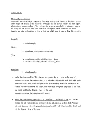 Attendance:
Monthly Report Individual:
Attendance one of the major concern of University Manegement System.In HR Panel its one
of the major sub module of the excute a a employee and and execute sellary and final report
of attendance measure sellary of the employee its so much dependable by attendance system
via using this sub module here some code level description which controller and model
function are using and get data as view as html and which view is used to done this operation.
Controller:
 attendance.php
Model:
 attendance_model.php/A_Model.php
View:
 attendance/monthly_individual/report_form.
 attendance/monthly_individual/monthly_detail.
Controller:
 attendance.php.
 public function monthly():This function are prepare for at 1st view to the page of
attendance/monthly_individual/report_form this view page/output html page using given
employee id and other month and year to the given monthly individual attendance by
Human Resource admin.At first check form validation and given employee id and year
and month and finally dynamic view of the page
attendance/monthly_individual/monthly_detail.
 public function monthly_1($eid=NULL,$year=NULL,$month=NULL):This function
prepare for call year month and employee id and get employee id from HR_Perosnal
Info and dynmauc view the page of attendance/monthly_individual/monthly_detail and
call the dynamic view of the page.
 