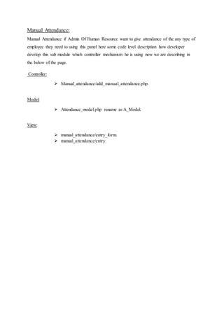 Manual Attendance:
Manual Attendance if Admin Of Human Resource want to give attendance of the any type of
employee they need to using this panel here some code level description how developer
develop this sub module which controller mechanism he is using now we are describing in
the below of the page.
Controller:
 Manual_attendance/add_manual_attendance.php.
Model:
 Attendance_model.php rename as A_Model.
View:
 manual_attendance/entry_form.
 manual_attendance/entry.
 