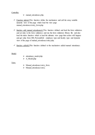 Controller:
 manual_attendance.php.
 Function index():This function define the mechanism and call the array variable
dynamic view of the page which load the view page
manual_attendance/entry_form.php.
 function add_manual_attendance():This function defined and load the form validation
and set rules to the form validation and run the form validation library file and also
load the index function which is load the ultimate view page then action will happen
and get value from HR_PersonalInfo employee type and faculty type and dynamic
view of the page of manual_attendance/entry.php.
 function added():This function defined to the mechanism added manual attendance.
Model:
 attendance_model.php
 A_Model.php
View:
 Manual_attendance/entry_form.
 Manual_attendance/entry.
 