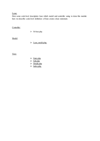Loan:
Here some code level description loan which model and controller using to done this module
here we describe code level definition of loan create a loan statement.
Controller:
 Hr/loan.php.
Model:
 Loan_model.php.
View:
 Entry.php
 Edit.php
 Details.php
 Index.php.
 
