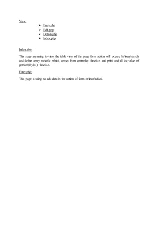View:
 Entry.php
 Edit.php
 Details.php
 Index.php
Index.php:
This page are using to view the table view of the page form action will occure hr/loan/search
and define array variable which comes from controller function and print and all the value of
getnameById() function.
Entry.php:
This page is using to add data in the action of form hr/loan/added.
 