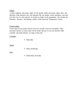 Salary:
A salary maintains and creates sellary for the specific month and creates sellary sheet and
allowance bank statement and cash statement this sub module control mechiansm and code
level flow how its work and how its develop its define by the programmer who develop this
Enterprise Resource and Planning solution of the University Management System.
Create salary:
Create salary for the month and year here now describe code level description which
procedure and how to create salary for the month and year we are now describe which
controller and model function are using to done this.
Controller:
 Salary.php.
Model:
 Salary_Model.php.
View:
 Salary/salary_form.php
 