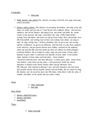Controller:
 Salary.php.
 Public function add_salary():This function are using to load the view page some page
control procedure.
 function added_salary(): This function are providing the facilities and using to the add
salary via month and year and at 1st load the the form validation library and run form
validation and call the function add salary().Year and month and define the month
consist of day decorate with logic if and delete this value of HR_Salary.Define
working hour and minites and extract its and get Gross Salary from and getvalue from
HR_PersonalInfo and working hour id fixed and working hour minites are using in
logic via using woking hour * 60 from attendance info we get in time and out time
and this combination we get in_out_difference and total hour of a day those employee
of the university and get present absence leave holiday weekend for the employee
status and total day find and total month day these are subtract by totalworkingday-
(weekend+holiday) this is counted by salary using day and consist of basic salary
depends on gross salary % and house rent depends on basic salary % and medical
salary depends on basic salary and total salary = basic+medical
+houserent+otherallownace and other allowance is extract gross salary –(basic+house
rent+medical ) and extract per day salary = total gross/total month day absent
deduction is depend on the absent *perday salary and get allowance from
HR_Allowanc table depend on allowance type and total deduction and total arrear
type payable amount and net payable amount and total holday this are extract by using
this function and all record are insert into HR_Salary table.which is find the value of
variable and define via the month and year create a salary.
Model:
 salary_model.php
 show.php
Show Model
 function deleteThisValue()
 function getValue()
 InsertData();
View:
 Salary_form.php
 