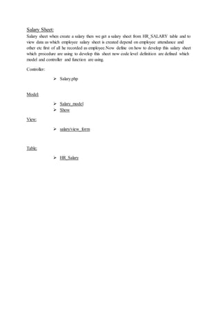 Salary Sheet:
Salary sheet when create a salary then we get a salary sheet from HR_SALARY table and to
view data as which employee salary sheet is created depend on employee attendance and
other etc first of all he recorded as employee.Now define on how to develop this salary sheet
which procedure are using to develop this sheet now code level definition are defined which
model and controller and function are using.
Controller:
 Salary.php
Model:
 Salary_model
 Show
View:
 salary/view_form
Table:
 HR_Salary
 