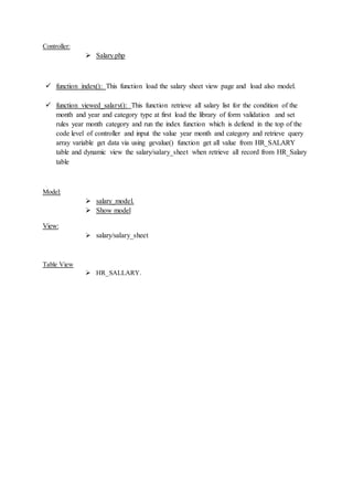 Controller:
 Salary.php
 function index(): This function load the salary sheet view page and load also model.
 function viewed_salary(): This function retrieve all salary list for the condition of the
month and year and category type at first load the library of form validation and set
rules year month category and run the index function which is defiend in the top of the
code level of controller and input the value year month and category and retrieve query
array variable get data via using gevalue() function get all value from HR_SALARY
table and dynamic view the salary/salary_sheet when retrieve all record from HR_Salary
table
Model:
 salary_model.
 Show model
View:
 salary/salary_sheet
Table View
 HR_SALLARY.
 