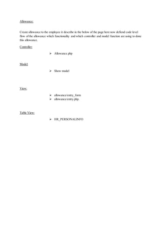 Allowance:
Create allowance to the employee it describe in the below of the page here now defiend code level
flow of the allowance which functionality and which controller and model function are using to done
this allowance.
Controller:
 Allowance.php
Model:
 Show model
View:
 allowance/entry_form
 allowance/entry.php.
Table View:
 HR_PERSONALINFO
 