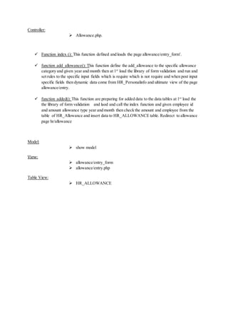 Controller:
 Allowance.php.
 Function index (): This function defined and loads the page allowance/entry_form'.
 function add_allowance(): This function define the add_allowance to the specific allowance
category and given year and month then at 1st
load the library of form validation and run and
set rules to the specific input fields which is require which is not require and when post input
specific fields then dynamic data come from HR_Personalinfo and ultimate view of the page
allowance/entry.
 function added(): This function are preparing for added data to the data tables at 1st
load the
the library of form validation and laod and call the index function and given employee id
and amount allowance type year and month then check the amount and employee from the
table of HR_Allowance and insert data to HR_ALLOWANCE table. Redirect to allowance
page hr/allowance
Model:
 show model
View:
 allowance/entry_form
 allowance/entry.php
Table View:
 HR_ALLOWANCE
 