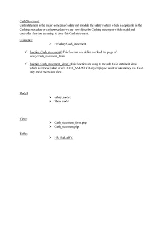 Cash Statement:
Cash statement is the major concern of salary sub module the salary system which is applicable is the
Cashing procedure or cash procedure we are now describe Cashing statement which model and
controller function are using to done this Cash statement.
Controller:
 Hr/salary/Cash_statement
 function Cash_statement():This function are define and load the page of
salary/Cash_statement_from.
 function Cash_statement_view() :This function are using to the add Cash statement view
which is retrieve value of of HR HR_SALARY if any employee want to take money via Cash
only these record are view.
Model
 salary_model.
 Show model
View:
 Cash_statement_form.php
 Cash_statement.php.
Table:
 HR_SALARY.
 