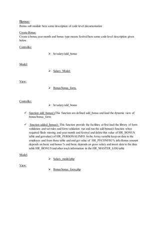 Bonus:
Bonus sub module here some description of code level documentation
Create Bonus:
Create a bonus year month and bonus type means festival here some code level description given
below.
Controller:
 hr/salary/add_bonus
Model:
 Salary_Model.
View:
 Bonus/bonus_form.
Controller:
 hr/salary/add_bonus
 function add_bonus():This function are defined add_bonus and load the dynamic view of
bonus/bonus_form
 function added_bonus(): This function provide the facilities at first load the library of form
validation and set rules and form validation run and run the add bonus() function when
required fileds missing and year month and festival and delete this value of HR_BONUS
table and getvalue() of HR_PERSONALINFO. In the Array variable keep on data to the
employee and from those table and and get value of HR_PFCONFIG% info.Bonus amount
depends on basic and bonus % and basic depends on gross salary and insert data to the data
table HR_BONUS and other track information in the HR_MASTER_LOGtable
Model:
 Salary_model.php
View:
 Bonus/bonus_form.php
 