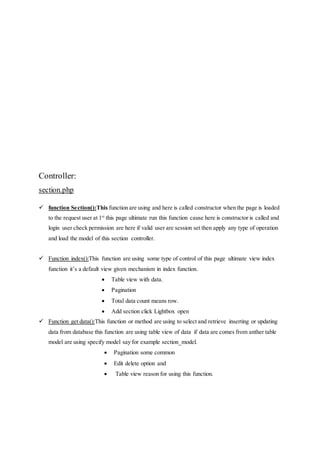 Controller:
section.php
 function Section():This function are using and here is called constructor when the page is loaded
to the request user at 1st
this page ultimate run this function cause here is constructor is called and
login user check permission are here if valid user are session set then apply any type of operation
and load the model of this section controller.
 Function index():This function are using some type of control of this page ultimate view index
function it’s a default view given mechanism in index function.
 Table view with data.
 Pagination
 Total data count means row.
 Add section click Lightbox open
 Function get data():This function or method are using to select and retrieve inserting or updating
data from database this function are using table view of data if data are comes from anther table
model are using specify model say for example section_model.
 Pagination some common
 Edit delete option and
 Table view reason for using this function.
 