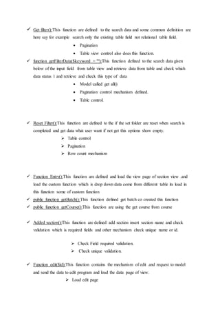  Get filter():This function are defined to the search data and some common definition are
here say for example search only the existing table field not relational table field.
 Pagination
 Table view control also does this function.
 function getFilterData($keyword = ""):This function defined to the search data given
below of the input field from table view and retrieve data from table and check which
data status 1 and retrieve and check this type of data
 Model called get all()
 Pagination control mechanism defined.
 Table control.
 Reset Filter():This function are defined to the if the set folder are reset when search is
completed and get data what user want if not get this options show empty.
 Table control
 Pagination
 Row count mechanism
 Function Entry():This function are defined and load the view page of section view .and
load the custom function which is drop down data come from different table its load in
this function some of custom function
 public function getBatch():This function defined get batch co created this function
 public function getCourse():This function are using the get course from course
 Added section():This function are defined add section insert section name and check
validation which is required fields and other mechanism check unique name or id.
 Check Field required validation.
 Check unique validation.
 Function edit($id):This function contains the mechanism of edit .and request to model
and send the data to edit program and load the data page of view.
 Load edit page
 