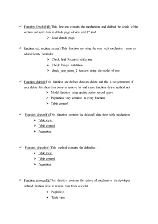  Function Details($id):This function contains the mechanism and defined the details of the
section and send data to details page of view and 1st load.
 Load details page.
 function edit_section_name():This function are using the year edit mechanism same as
added faculty controller.
 Check field Required validation.
 Check Unique validation.
 check_year_name_2 function using the model of year
 Function delete():This function are defined data are delete and this is not permanent if
user delete data then data come to remove list and cause function delete method not
 Model function using update active record query
 Pagination very common in every function
 Table control
 Function deleteall():This function contains the deleteall data from table mechanism
 Table view.
 Table control.
 Pagination.
 Function deletelist():This method contains the deletelist.
 Table view.
 Table control.
 Pagination.
 Function restoreall():This function contains the restore all mechanism the developer
defined function how to restore data from deletelist.
 Pagination
 Table view
 