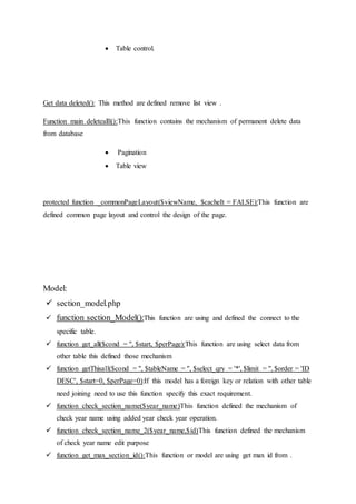  Table control.
Get data deleted(): This method are defined remove list view .
Function main deletealll():This function contains the mechanism of permanent delete data
from database
 Pagination
 Table view
protected function _commonPageLayout($viewName, $cacheIt = FALSE):This function are
defined common page layout and control the design of the page.
Model:
 section_model.php
 function section_Model():This function are using and defined the connect to the
specific table.
 function get_all($cond = '', $start, $perPage):This function are using select data from
other table this defined those mechanism
 function getThisall($cond = '', $tableName = '', $select_qry = '*', $limit = '', $order = 'ID
DESC', $start=0, $perPage=0):If this model has a foreign key or relation with other table
need joining need to use this function specify this exact requirement.
 function check_section_name($year_name)This function defined the mechanism of
check year name using added year check year operation.
 function check_section_name_2($year_name,$id)This function defined the mechanism
of check year name edit purpose
 function get_max_section_id():This function or model are using get max id from .
 