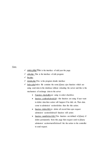 View:
 entry.php:This is the interface of add year the page.
 edit.php: This is the interface of edit program
 list.php:
 details.php:This is the program details interface
 Index.php:Index file contains the some jQuery ajax function which are
using send data to the database without reloading the server and this is the
mechanism of exchange data to the server
 Function checkall():are using to select checkbox
 function confirmSubmit(id): this function are using if user want
to delete data then action will happen if he click ok. Then data
come to admission/ section/delete then fire this action.
 function deleteAll():to delete all record then ajax request
admission/ section/deleteall function will action
 function mainDeleteAll():This function are defined of jQuery if
delete permanently from this page then request send to jQuery
admission/ section/mainDeleteall fire the action to the controller
to send request.
 