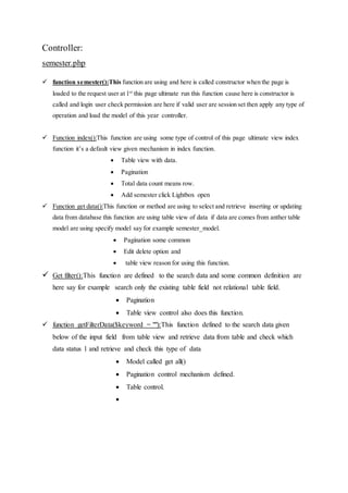 Controller:
semester.php
 function semester():This function are using and here is called constructor when the page is
loaded to the request user at 1st
this page ultimate run this function cause here is constructor is
called and login user check permission are here if valid user are session set then apply any type of
operation and load the model of this year controller.
 Function index():This function are using some type of control of this page ultimate view index
function it’s a default view given mechanism in index function.
 Table view with data.
 Pagination
 Total data count means row.
 Add semester click Lightbox open
 Function get data():This function or method are using to select and retrieve inserting or updating
data from database this function are using table view of data if data are comes from anther table
model are using specify model say for example semester_model.
 Pagination some common
 Edit delete option and
 table view reason for using this function.
 Get filter():This function are defined to the search data and some common definition are
here say for example search only the existing table field not relational table field.
 Pagination
 Table view control also does this function.
 function getFilterData($keyword = ""):This function defined to the search data given
below of the input field from table view and retrieve data from table and check which
data status 1 and retrieve and check this type of data
 Model called get all()
 Pagination control mechanism defined.
 Table control.

 