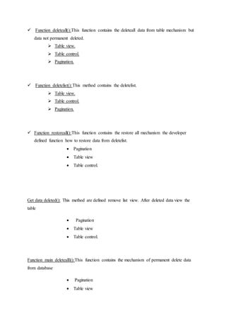  Function deleteall():This function contains the deleteall data from table mechanism but
data not permanent deleted.
 Table view.
 Table control.
 Pagination.
 Function deletelist():This method contains the deletelist.
 Table view.
 Table control.
 Pagination.
 Function restoreall():This function contains the restore all mechanism the developer
defined function how to restore data from deletelist.
 Pagination
 Table view
 Table control.
Get data deleted(): This method are defined remove list view. After deleted data view the
table
 Pagination
 Table view
 Table control.
Function main deletealll():This function contains the mechanism of permanent delete data
from database
 Pagination
 Table view
 