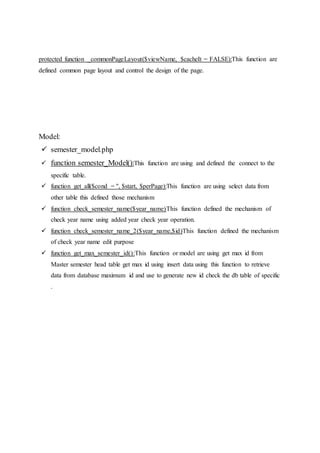 protected function _commonPageLayout($viewName, $cacheIt = FALSE):This function are
defined common page layout and control the design of the page.
Model:
 semester_model.php
 function semester_Model():This function are using and defined the connect to the
specific table.
 function get_all($cond = '', $start, $perPage):This function are using select data from
other table this defined those mechanism
 function check_semester_name($year_name)This function defined the mechanism of
check year name using added year check year operation.
 function check_semester_name_2($year_name,$id)This function defined the mechanism
of check year name edit purpose
 function get_max_semester_id():This function or model are using get max id from
Master semester head table get max id using insert data using this function to retrieve
data from database maximum id and use to generate new id check the db table of specific
.
 