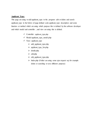 Applicant Type:
This page are using to add applicant_type to the program edit or delete and search
applicant_type in the below of page defined code applicant_type description and some
function or method which are using which purpose this is defined by the software developer
and which model and controller , and view are using this is defined.
 Controller: applicant_type.php
 Model applicant_type_model.php
 View: applicant_type
 add_applicant_type.php.
 applicant_type_list.php.
 details.php.
 edit.php
 edit_applicant_type.php
 Index.php (Folder are using some ajax request say for example
delete or searching or save different purpose)
 