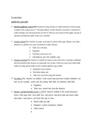 Controller:
applicant_type.php
 function applicant_type():This function are using and here is called constructor when the page
is loaded to the request user at 1st
this page ultimate run this function cause here is constructor is
called and login user check permission are here if valid user are session set then apply any type of
operation and load the model of this year controller.
 Function index():This function are using some type of control of this page ultimate view index
function it’s a default view given mechanism in index function.
 Table view with data.
 Pagination
 Total data count means row.
 Add applicant_type click Lightbox open
 Function get data():This function or method are using to select and retrieve inserting or updating
data from database this function are using table view of data if data are comes from anther table
model are using specify model say for example applicant_type_model.
 Pagination some common
 Edit delete option and
 table view reason for using this function.
 Get filter():This function are defined to the search data and some common definition are
here say for example search only the existing table field not relational table field.
 Pagination
 Table view control also does this function.
 function getFilterData($keyword = ""):This function defined to the search data given
below of the input field from table view and retrieve data from table and check which
data status 1 and retrieve and check this type of data
 Model called get all()
 Pagination control mechanism defined.
 Table control.

 