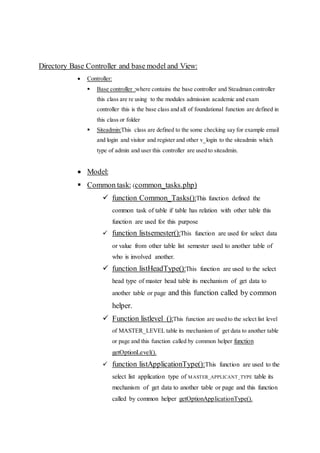 Directory Base Controller and base model and View:
 Controller:
 Base controller :where contains the base controller and Steadman controller
this class are re using to the modules admission academic and exam
controller this is the base class and all of foundational function are defined in
this class or folder
 Siteadmin:This class are defined to the some checking say for example email
and login and visitor and register and other v_login to the siteadmin which
type of admin and user this controller are used to siteadmin.
 Model:
 Common task: (common_tasks.php)
 function Common_Tasks():This function defined the
common task of table if table has relation with other table this
function are used for this purpose
 function listsemester():This function are used for select data
or value from other table list semester used to another table of
who is involved another.
 function listHeadType():This function are used to the select
head type of master head table its mechanism of get data to
another table or page and this function called by common
helper.
 Function listlevel ():This function are used to the select list level
of MASTER_LEVEL table its mechanism of get data to another table
or page and this function called by common helper function
getOptionLevel().
 function listApplicationType():This function are used to the
select list application type of MASTER_APPLICANT_TYPE table its
mechanism of get data to another table or page and this function
called by common helper getOptionApplicationType().
 