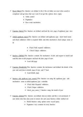  Reset Filter():This function are defined to the if the set folder are reset when search is
completed and get data what user want if not get this options show empty.
 Table control
 Pagination
 Row count mechanism
 Function Entry():This function are defined and load the view page of applicant_type view
.
 Added applicant_type():This function are defined add applicant_type insert batch name
and check validation which is required fields and other mechanism check unique name or
id.
 Check Field required validation.
 Check Unique validation.
 function edit($id):This function contains the mechanism of edit .and request to model and
send the data to edit program and load the data page of view.
 Load edit page
 Function Details($id):This function contains the mechanism and defined the details of the
year and send data to details page of view and 1st load.
 Load details page.
 function edit_applicant_type_name():This function are using the applicant_type edit
mechanism same as added applicant_type controller.
 Check field Required validation.
 Check Unique validation.
 check_year_name_2 function using the model of year
 Function delete():This function are defined data are delete and this is not permanent if
user delete data then data come to remove list and cause function delete method not
 Model function using update active record query
 Pagination very common in every function
 