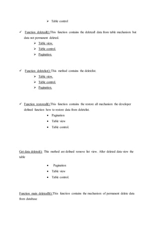  Table control
 Function deleteall():This function contains the deleteall data from table mechanism but
data not permanent deleted.
 Table view.
 Table control.
 Pagination.
 Function deletelist():This method contains the deletelist.
 Table view.
 Table control.
 Pagination.
 Function restoreall():This function contains the restore all mechanism the developer
defined function how to restore data from deletelist.
 Pagination
 Table view
 Table control.
Get data deleted(): This method are defined remove list view. After deleted data view the
table
 Pagination
 Table view
 Table control.
Function main deletealll():This function contains the mechanism of permanent delete data
from database
 